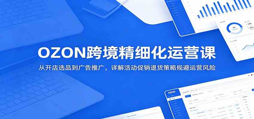 OZON跨境精细化运营课：从开店选品到广告推广，详解活动促销退货策略规避运营风险-易工具