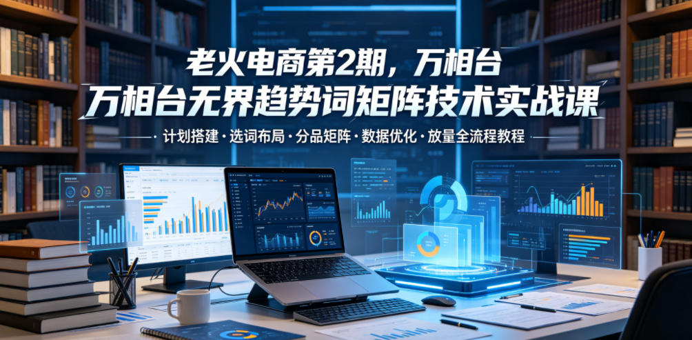老火电商第2期，万相台无界趋势词矩阵技术实战课，计划搭建・选词布局・分品矩阵・数据优化・放量全流程教程-易工具