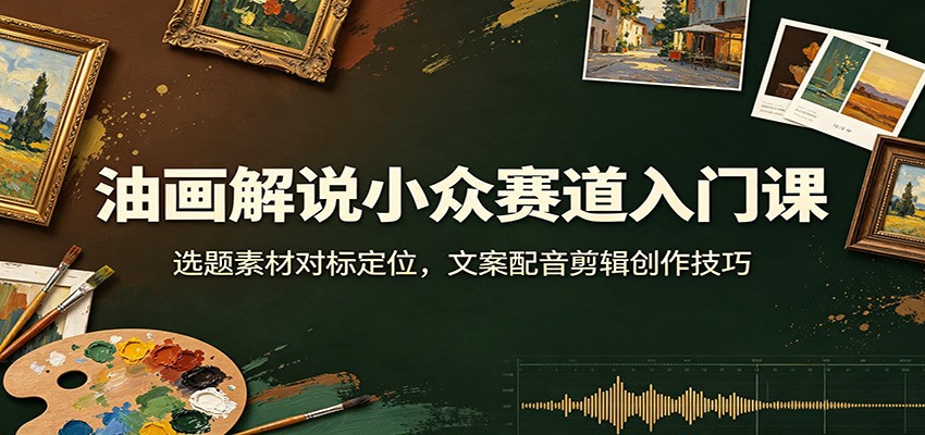 油画解说小众赛道入门课：选题素材对标定位，文案配音剪辑创作技巧-易工具