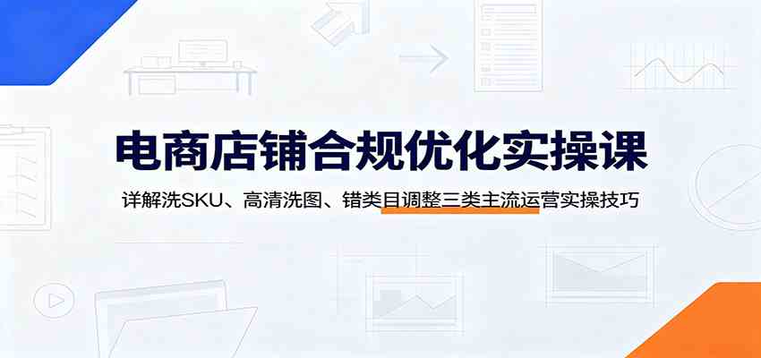 电商店铺合规优化实操课:详解洗SKU、高清洗图、错类目调整三类主流运营实操技巧-易工具