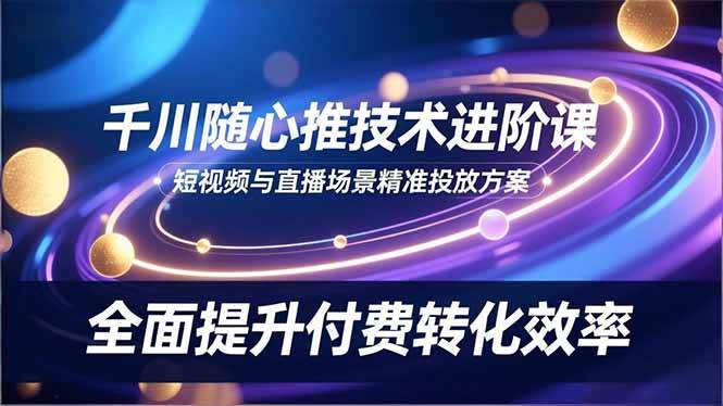 (16688期)千川随心推技术进阶课,短视频与直播场景精准投放方案,全面提升付费转化效率-易工具