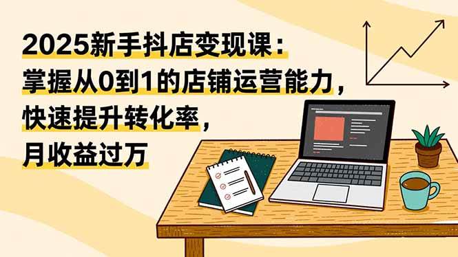 （16606期）2025新手抖店变现课：掌握从0到1的店铺运营能力，快速提升转化率,月收过万-易工具
