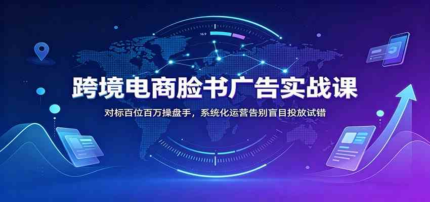 跨境电商脸书广告实战课：对标百位百万操盘手，系统化运营告别盲目投放试错-易工具