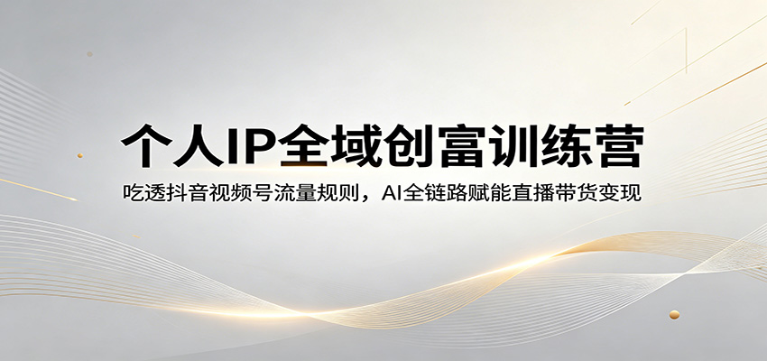 个人IP全域创富训练营：吃透抖音视频号流量规则，AI全链路赋能直播带货变现-易工具