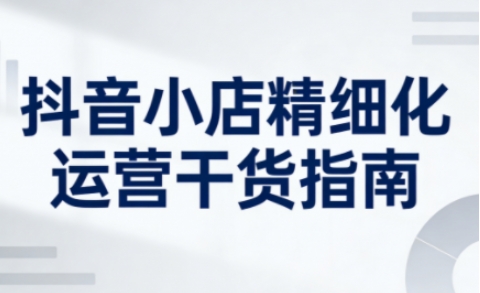 抖音小店精细化运营干货指南新版，助力商家系统提升店铺运营能力（更新26年6月）-易工具