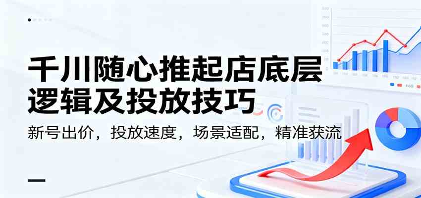 千川随心推起店底层逻辑及投放技巧，新号出价，投放速度，场景适配，精准获流-易工具